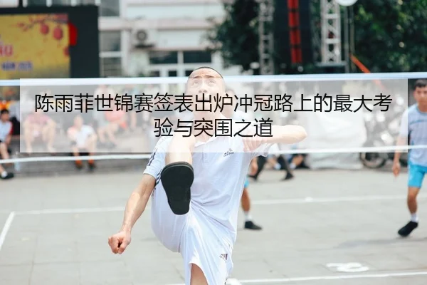 陈雨菲世锦赛签表出炉冲冠路上的最大考验与突围之道
